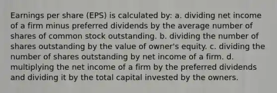 Earnings per share (EPS) is calculated by: a. dividing net income of a firm minus preferred dividends by the average number of shares of common stock outstanding. b. dividing the number of shares outstanding by the value of owner's equity. c. dividing the number of shares outstanding by net income of a firm. d. multiplying the net income of a firm by the preferred dividends and dividing it by the total capital invested by the owners.