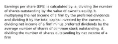 Earnings per share (EPS) is calculated by: a. dividing the number of shares outstanding by the value of owner's equity. b. multiplying the net income of a firm by the preferred dividends and dividing it by the total capital invested by the owners. c. dividing net income of a firm minus preferred dividends by the average number of shares of common stock outstanding. d. dividing the number of shares outstanding by net income of a firm