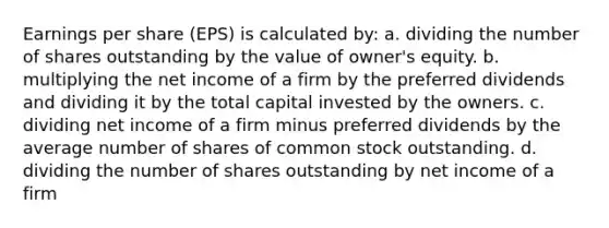 Earnings per share (EPS) is calculated by: a. dividing the number of shares outstanding by the value of owner's equity. b. multiplying the net income of a firm by the preferred dividends and dividing it by the total capital invested by the owners. c. dividing net income of a firm minus preferred dividends by the average number of shares of common stock outstanding. d. dividing the number of shares outstanding by net income of a firm