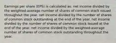 Earnings per share (EPS) is calculated as: net income divided by the weighted-average number of shares of common stock issued throughout the year. net income divided by the number of shares of common stock outstanding at the end of the year. net income divided by the number of shares of common stock issued at the end of the year. net income divided by the weighted-average number of shares of common stock outstanding throughout the year.