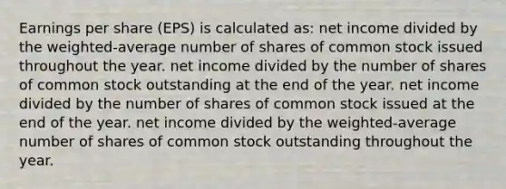 <a href='https://www.questionai.com/knowledge/kR4S6PlGIF-earnings-per-share' class='anchor-knowledge'>earnings per share</a> (EPS) is calculated as: net income divided by the weighted-average number of shares of <a href='https://www.questionai.com/knowledge/kl4oZmEKZC-common-stock' class='anchor-knowledge'>common stock</a> issued throughout the year. net income divided by the number of shares of common stock outstanding at the end of the year. net income divided by the number of shares of common stock issued at the end of the year. net income divided by the weighted-average number of shares of common stock outstanding throughout the year.