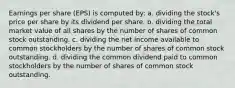 Earnings per share (EPS) is computed by: a. dividing the stock's price per share by its dividend per share. b. dividing the total market value of all shares by the number of shares of common stock outstanding. c. dividing the net income available to common stockholders by the number of shares of common stock outstanding. d. dividing the common dividend paid to common stockholders by the number of shares of common stock outstanding.