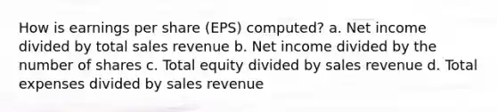 How is earnings per share (EPS) computed? a. Net income divided by total sales revenue b. Net income divided by the number of shares c. Total equity divided by sales revenue d. Total expenses divided by sales revenue