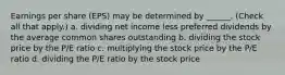 Earnings per share (EPS) may be determined by ______. (Check all that apply.) a. dividing net income less preferred dividends by the average common shares outstanding b. dividing the stock price by the P/E ratio c. multiplying the stock price by the P/E ratio d. dividing the P/E ratio by the stock price