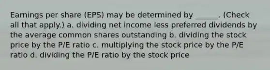 Earnings per share (EPS) may be determined by ______. (Check all that apply.) a. dividing net income less preferred dividends by the average common shares outstanding b. dividing the stock price by the P/E ratio c. multiplying the stock price by the P/E ratio d. dividing the P/E ratio by the stock price