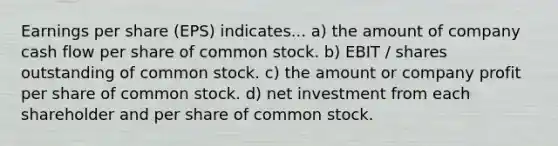 Earnings per share (EPS) indicates... a) the amount of company cash flow per share of common stock. b) EBIT / shares outstanding of common stock. c) the amount or company profit per share of common stock. d) net investment from each shareholder and per share of common stock.