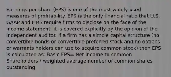 Earnings per share (EPS) is one of the most widely used measures of profitability. EPS is the only financial ratio that U.S. GAAP and IFRS require firms to disclose on the face of the income statement; it is covered explicitly by the opinion of the independent auditor. If a firm has a simple capital structure (no convertible bonds or convertible preferred stock and no options or warrants holders can use to acquire common stock) then EPS is calculated as: Basic EPS= Net income to common Shareholders / weighted average number of common shares outstanding