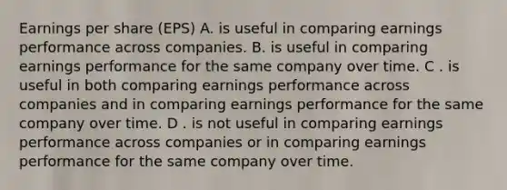 Earnings per share (EPS) A. is useful in comparing earnings performance across companies. B. is useful in comparing earnings performance for the same company over time. C . is useful in both comparing earnings performance across companies and in comparing earnings performance for the same company over time. D . is not useful in comparing earnings performance across companies or in comparing earnings performance for the same company over time.