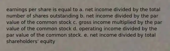 earnings per share is equal to a. net income divided by the total number of shares outstanding b. net income divided by the par value of the common stock c. gross income multiplied by the par value of the common stock d. operating income divided by the par value of the common stock. e. net income divided by total shareholders' equity