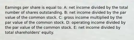 Earnings per share is equal to: A: net income divided by the total number of shares outstanding. B: net income divided by the par value of the common stock. C: gross income multiplied by the par value of the common stock. D: operating income divided by the par value of the common stock. E: net income divided by total shareholders' equity.