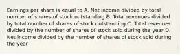 Earnings per share is equal to A. Net income divided by total number of shares of stock outstanding B. Total revenues divided by total number of shares of stock outstanding C. Total revenues divided by the number of shares of stock sold during the year D. Net income divided by the number of shares of stock sold during the year