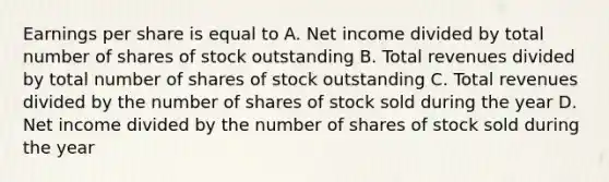 Earnings per share is equal to A. Net income divided by total number of shares of stock outstanding B. Total revenues divided by total number of shares of stock outstanding C. Total revenues divided by the number of shares of stock sold during the year D. Net income divided by the number of shares of stock sold during the year