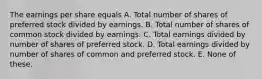 The earnings per share equals A. Total number of shares of preferred stock divided by earnings. B. Total number of shares of common stock divided by earnings. C. Total earnings divided by number of shares of preferred stock. D. Total earnings divided by number of shares of common and preferred stock. E. None of these.