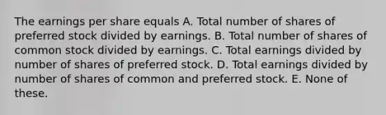 The earnings per share equals A. Total number of shares of preferred stock divided by earnings. B. Total number of shares of common stock divided by earnings. C. Total earnings divided by number of shares of preferred stock. D. Total earnings divided by number of shares of common and preferred stock. E. None of these.