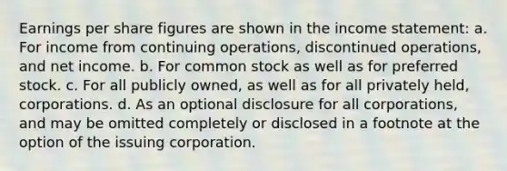 Earnings per share figures are shown in the income statement: a. For income from continuing operations, discontinued operations, and net income. b. For common stock as well as for preferred stock. c. For all publicly owned, as well as for all privately held, corporations. d. As an optional disclosure for all corporations, and may be omitted completely or disclosed in a footnote at the option of the issuing corporation.