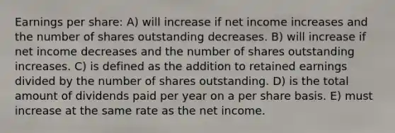 Earnings per share: A) will increase if net income increases and the number of shares outstanding decreases. B) will increase if net income decreases and the number of shares outstanding increases. C) is defined as the addition to retained earnings divided by the number of shares outstanding. D) is the total amount of dividends paid per year on a per share basis. E) must increase at the same rate as the net income.