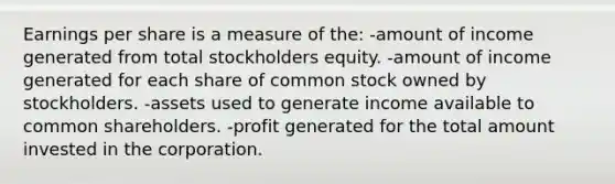 Earnings per share is a measure of the: -amount of income generated from total stockholders equity. -amount of income generated for each share of common stock owned by stockholders. -assets used to generate income available to common shareholders. -profit generated for the total amount invested in the corporation.