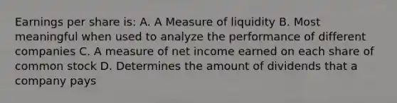 Earnings per share is: A. A Measure of liquidity B. Most meaningful when used to analyze the performance of different companies C. A measure of net income earned on each share of common stock D. Determines the amount of dividends that a company pays