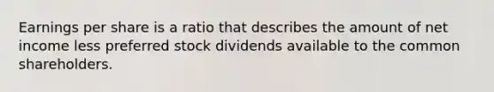 Earnings per share is a ratio that describes the amount of net income less preferred stock dividends available to the common shareholders.