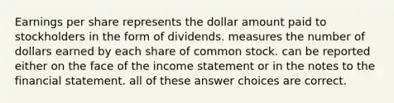 Earnings per share represents the dollar amount paid to stockholders in the form of dividends. measures the number of dollars earned by each share of common stock. can be reported either on the face of the income statement or in the notes to the financial statement. all of these answer choices are correct.