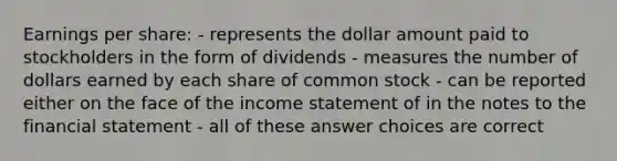 Earnings per share: - represents the dollar amount paid to stockholders in the form of dividends - measures the number of dollars earned by each share of common stock - can be reported either on the face of the income statement of in the notes to the financial statement - all of these answer choices are correct