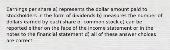 Earnings per share a) represents the dollar amount paid to stockholders in the form of dividends b) measures the number of dollars earned by each share of common stock c) can be reported either on the face of the income statement or in the notes to the financial statement d) all of these answer choices are correct