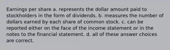 Earnings per share a. represents the dollar amount paid to stockholders in the form of dividends. b. measures the number of dollars earned by each share of common stock. c. can be reported either on the face of the income statement or in the notes to the financial statement. d. all of these answer choices are correct.