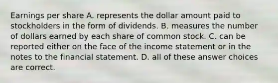 Earnings per share A. represents the dollar amount paid to stockholders in the form of dividends. B. measures the number of dollars earned by each share of common stock. C. can be reported either on the face of the <a href='https://www.questionai.com/knowledge/kCPMsnOwdm-income-statement' class='anchor-knowledge'>income statement</a> or in the notes to the financial statement. D. all of these answer choices are correct.