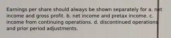 Earnings per share should always be shown separately for a. net income and <a href='https://www.questionai.com/knowledge/klIB6Lsdwh-gross-profit' class='anchor-knowledge'>gross profit</a>. b. net income and pretax income. c. income from continuing operations. d. discontinued operations and prior period adjustments.