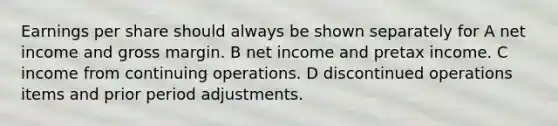 Earnings per share should always be shown separately for A net income and gross margin. B net income and pretax income. C income from continuing operations. D discontinued operations items and prior period adjustments.