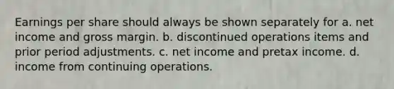 Earnings per share should always be shown separately for a. net income and gross margin. b. discontinued operations items and prior period adjustments. c. net income and pretax income. d. income from continuing operations.