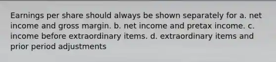 Earnings per share should always be shown separately for a. net income and gross margin. b. net income and pretax income. c. income before extraordinary items. d. extraordinary items and prior period adjustments