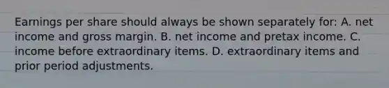 Earnings per share should always be shown separately for: A. net income and gross margin. B. net income and pretax income. C. income before extraordinary items. D. extraordinary items and prior period adjustments.