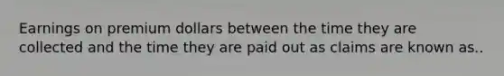 Earnings on premium dollars between the time they are collected and the time they are paid out as claims are known as..