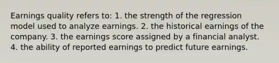 Earnings quality refers to: 1. the strength of the regression model used to analyze earnings. 2. the historical earnings of the company. 3. the earnings score assigned by a financial analyst. 4. the ability of reported earnings to predict future earnings.