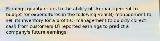 Earnings quality refers to the ability of: A) management to budget for expenditures in the following year.B) management to sell its inventory for a profit.C) management to quickly collect cash from customers.D) reported earnings to predict a company's future earnings.