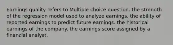 Earnings quality refers to Multiple choice question. the strength of the regression model used to analyze earnings. the ability of reported earnings to predict future earnings. the historical earnings of the company. the earnings score assigned by a financial analyst.