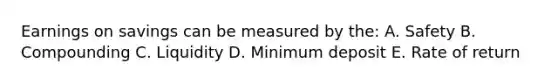 Earnings on savings can be measured by the: A. Safety B. Compounding C. Liquidity D. Minimum deposit E. Rate of return