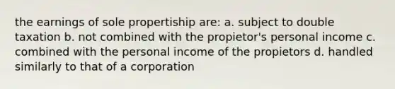 the earnings of sole propertiship are: a. subject to double taxation b. not combined with the propietor's personal income c. combined with the personal income of the propietors d. handled similarly to that of a corporation