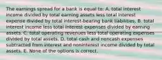 The earnings spread for a bank is equal to: A. total interest income divided by total earning assets less total interest expense divided by total interest-bearing bank liabilities. B. total interest income less total interest expenses divided by earning assets. C. total operating revenues less total operating expenses divided by total assets. D. total cash and noncash expenses subtracted from interest and noninterest income divided by total assets. E. None of the options is correct.