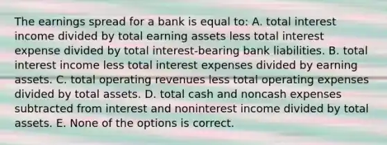 The earnings spread for a bank is equal to: A. total interest income divided by total earning assets less total interest expense divided by total interest-bearing bank liabilities. B. total interest income less total interest expenses divided by earning assets. C. total operating revenues less total operating expenses divided by total assets. D. total cash and noncash expenses subtracted from interest and noninterest income divided by total assets. E. None of the options is correct.