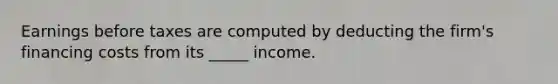 Earnings before taxes are computed by deducting the firm's financing costs from its _____ income.