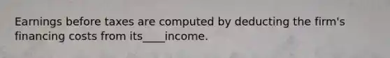 Earnings before taxes are computed by deducting the firm's financing costs from its____income.