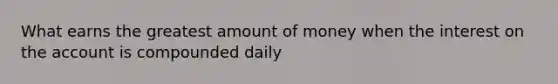 What earns the greatest amount of money when the interest on the account is compounded daily