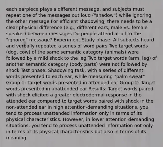 each earpiece plays a different message, and subjects must repeat one of the messages out loud ("shadow") while ignoring the other message For efficient shadowing, there needs to be a clear physical difference (e.g., different ears, male vs. female speaker) between messages Do people attend at all to the "ignored" message? Experiment Study phase: All subjects heard and verbally repeated a series of word pairs Two target words (dog, cow) of the same semantic category (animals) were followed by a mild shock to the leg Two target words (arm, leg) of another semantic category (body parts) were not followed by shock Test phase: Shadowing task, with a series of different words presented to each ear, while measuring "palm sweat" Group 1: Target words presented in attended ear Group 2: Target words presented in unattended ear Results: Target words paired with shock elicited a greater electrodermal response in the attended ear compared to target words paired with shock in the non-attended ear In high attention-demanding situations, you tend to process unattended information only in terms of its physical characteristics. However, in lower attention-demanding situations, you tend to process unattended information not only in terms of its physical characteristics but also in terms of its meaning