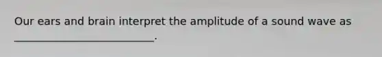 Our ears and brain interpret the amplitude of a sound wave as __________________________.