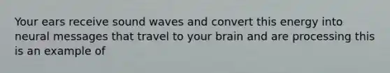 Your ears receive sound waves and convert this energy into neural messages that travel to your brain and are processing this is an example of