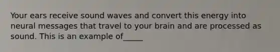 Your ears receive sound waves and convert this energy into neural messages that travel to your brain and are processed as sound. This is an example of_____