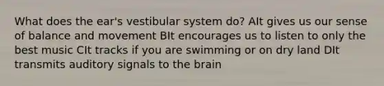 What does the ear's vestibular system do? AIt gives us our sense of balance and movement BIt encourages us to listen to only the best music CIt tracks if you are swimming or on dry land DIt transmits auditory signals to the brain