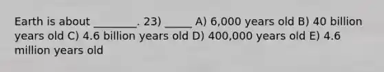 Earth is about ________. 23) _____ A) 6,000 years old B) 40 billion years old C) 4.6 billion years old D) 400,000 years old E) 4.6 million years old